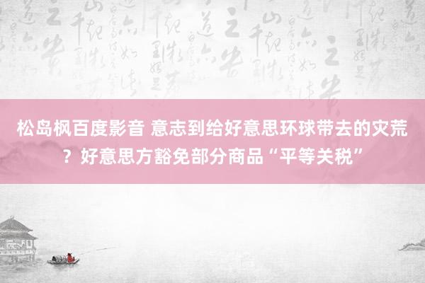 松岛枫百度影音 意志到给好意思环球带去的灾荒？好意思方豁免部分商品“平等关税”