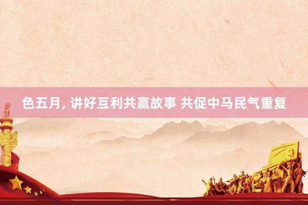 色五月， 讲好互利共赢故事 共促中马民气重复