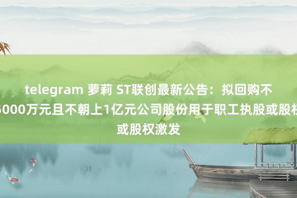 telegram 萝莉 ST联创最新公告：拟回购不低于5000万元且不朝上1亿元公司股份用于职工执股或股权激发