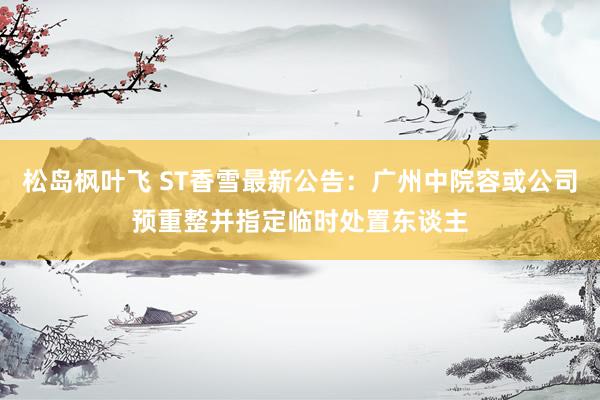 松岛枫叶飞 ST香雪最新公告：广州中院容或公司预重整并指定临时处置东谈主