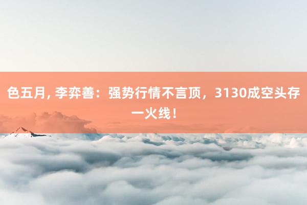 色五月， 李弈善：强势行情不言顶，3130成空头存一火线！