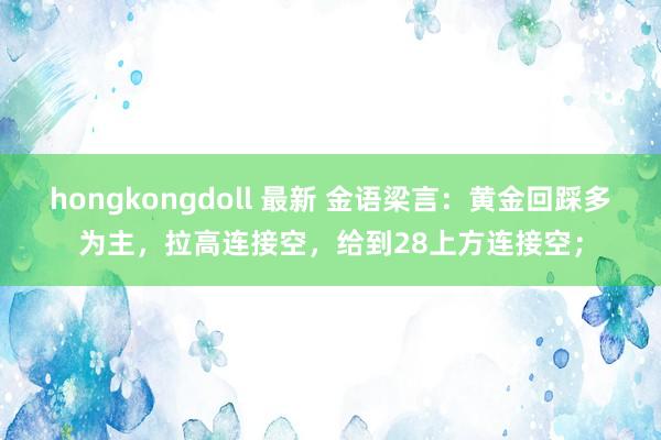 hongkongdoll 最新 金语梁言：黄金回踩多为主，拉高连接空，给到28上方连接空；
