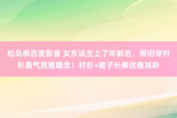松岛枫百度影音 女东谈主上了年龄后，照旧穿衬衫最气质雅瞻念！衬衫+裙子长裤优雅减龄