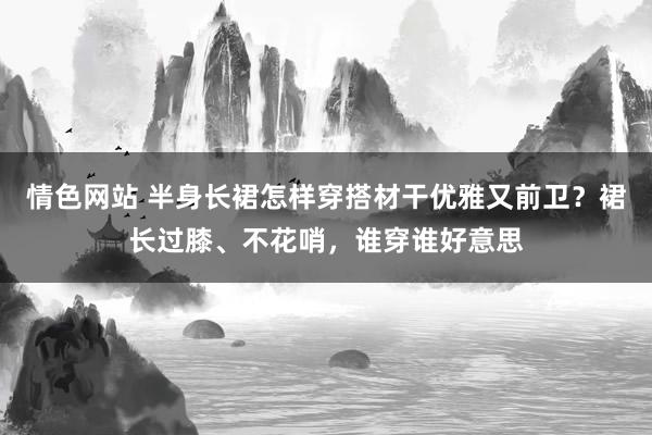 情色网站 半身长裙怎样穿搭材干优雅又前卫？裙长过膝、不花哨，谁穿谁好意思