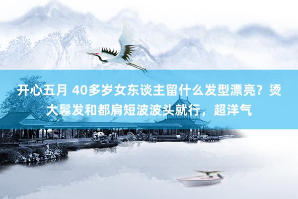开心五月 40多岁女东谈主留什么发型漂亮？烫大鬈发和都肩短波波头就行，超洋气