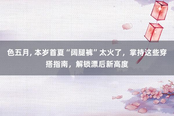 色五月， 本岁首夏“阔腿裤”太火了，掌持这些穿搭指南，解锁漂后新高度