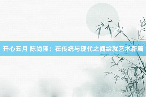 开心五月 陈尚隆：在传统与现代之间绘就艺术新篇