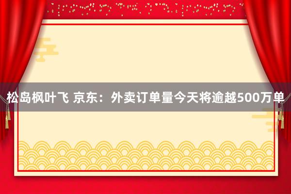 松岛枫叶飞 京东：外卖订单量今天将逾越500万单