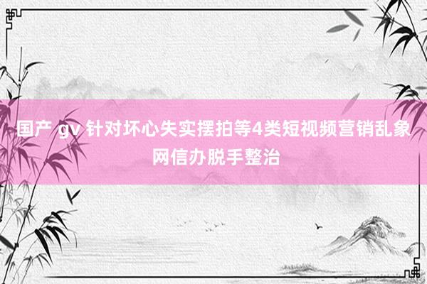 国产 gv 针对坏心失实摆拍等4类短视频营销乱象 网信办脱手整治