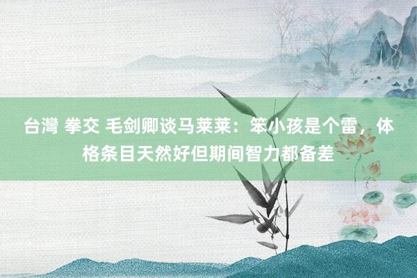 台灣 拳交 毛剑卿谈马莱莱：笨小孩是个雷，体格条目天然好但期间智力都备差