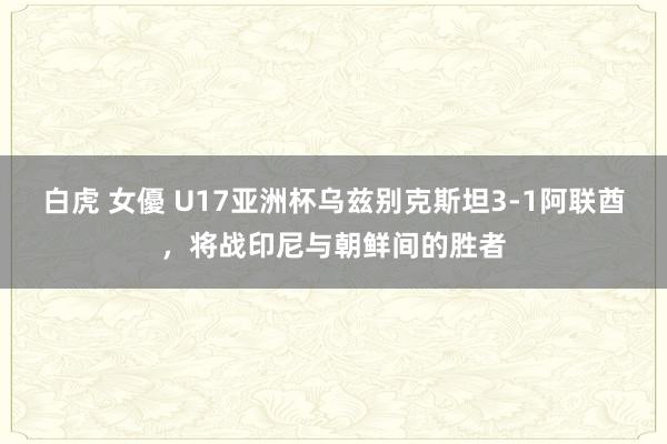 白虎 女優 U17亚洲杯乌兹别克斯坦3-1阿联酋，将战印尼与朝鲜间的胜者