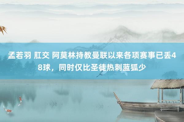 孟若羽 肛交 阿莫林持教曼联以来各项赛事已丢48球，同时仅比圣徒热刺蓝狐少