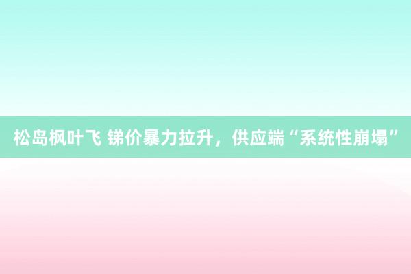 松岛枫叶飞 锑价暴力拉升，供应端“系统性崩塌”
