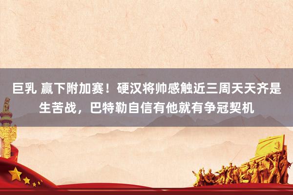 巨乳 赢下附加赛！硬汉将帅感触近三周天天齐是生苦战，巴特勒自信有他就有争冠契机