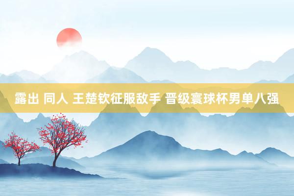 露出 同人 王楚钦征服敌手 晋级寰球杯男单八强