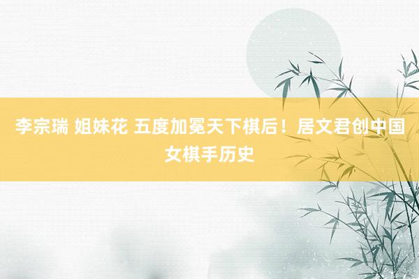 李宗瑞 姐妹花 五度加冕天下棋后！居文君创中国女棋手历史