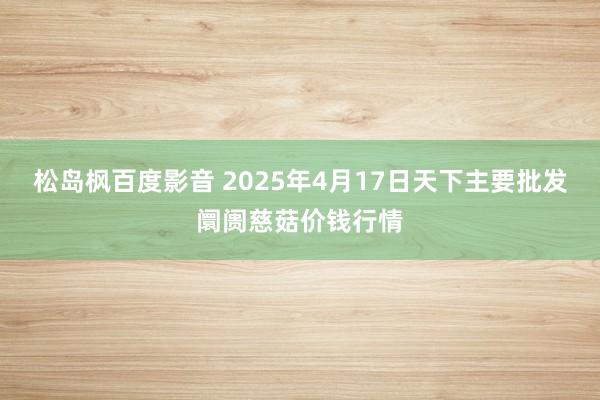 松岛枫百度影音 2025年4月17日天下主要批发阛阓慈菇价钱行情