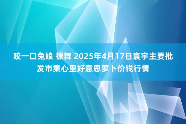 咬一口兔娘 裸舞 2025年4月17日寰宇主要批发市集心里好意思萝卜价钱行情