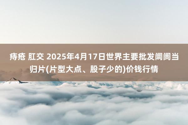 痔疮 肛交 2025年4月17日世界主要批发阛阓当归片(片型大点、股子少的)价钱行情