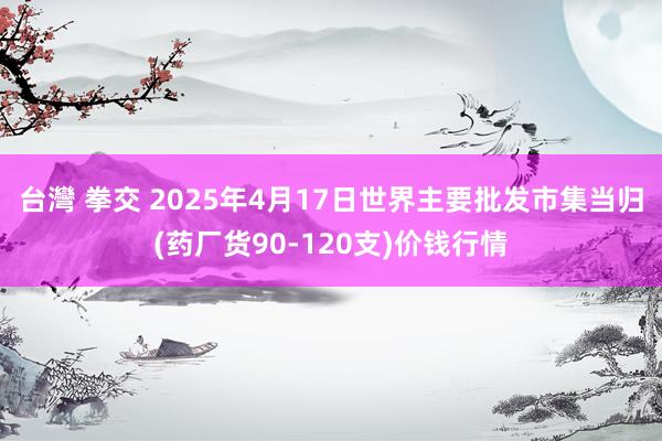 台灣 拳交 2025年4月17日世界主要批发市集当归(药厂货90-120支)价钱行情