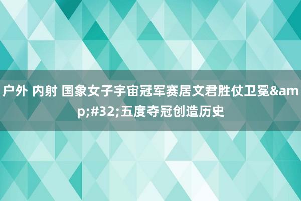 户外 内射 国象女子宇宙冠军赛居文君胜仗卫冕&#32;五度夺冠创造历史