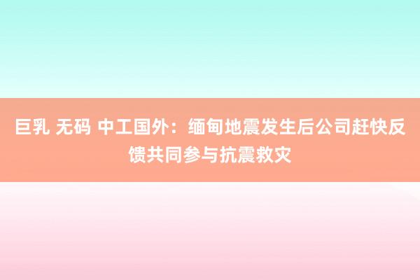 巨乳 无码 中工国外：缅甸地震发生后公司赶快反馈共同参与抗震救灾
