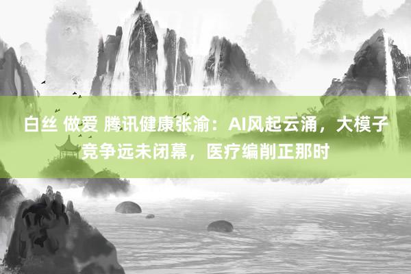 白丝 做爱 腾讯健康张渝：AI风起云涌，大模子竞争远未闭幕，医疗编削正那时