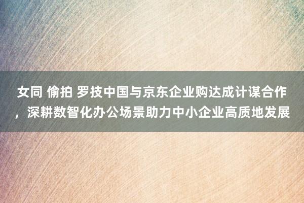女同 偷拍 罗技中国与京东企业购达成计谋合作，深耕数智化办公场景助力中小企业高质地发展