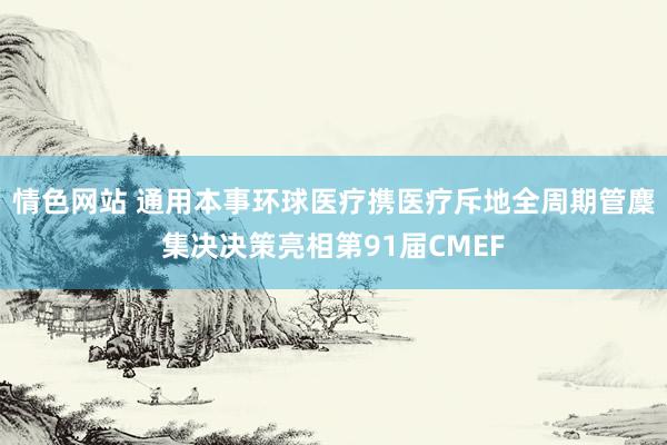 情色网站 通用本事环球医疗携医疗斥地全周期管麇集决决策亮相第91届CMEF