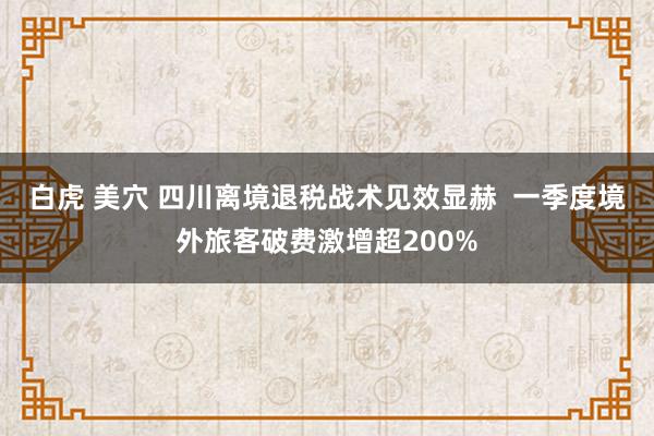 白虎 美穴 四川离境退税战术见效显赫  一季度境外旅客破费激增超200%
