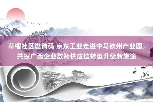 草榴社区邀请码 京东工业走进中马钦州产业园，共探广西企业数智供应链转型升级新旅途