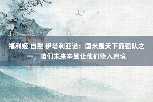 福利姬 自慰 伊塔利亚诺：国米是天下最强队之一，咱们未来辛勤让他们堕入窘境
