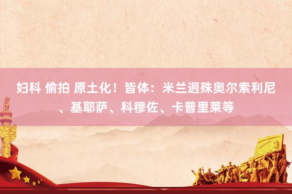妇科 偷拍 原土化！皆体：米兰迥殊奥尔索利尼、基耶萨、科穆佐、卡普里莱等