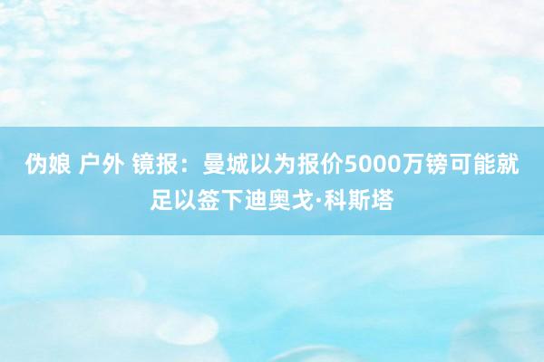 伪娘 户外 镜报：曼城以为报价5000万镑可能就足以签下迪奥戈·科斯塔