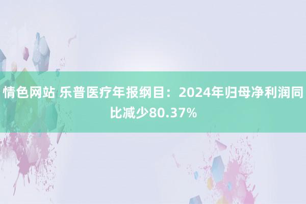 情色网站 乐普医疗年报纲目：2024年归母净利润同比减少80.37%