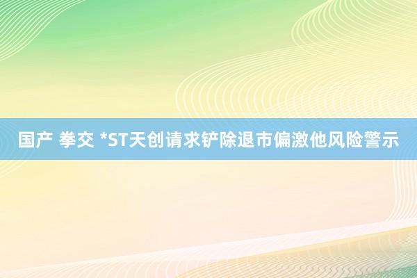 国产 拳交 *ST天创请求铲除退市偏激他风险警示