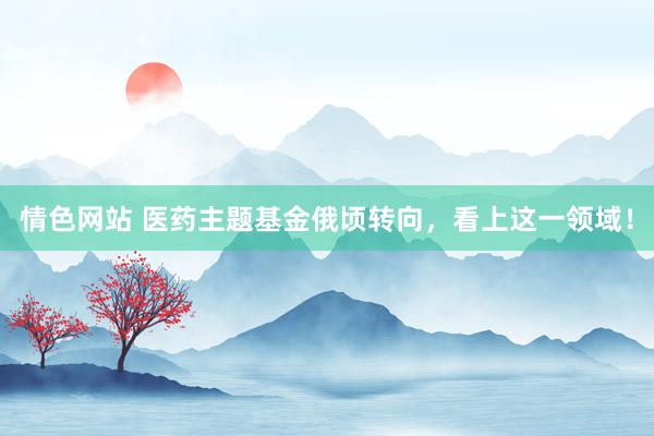 情色网站 医药主题基金俄顷转向，看上这一领域！