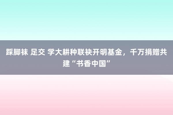 踩脚袜 足交 学大耕种联袂开明基金，千万捐赠共建“书香中国”