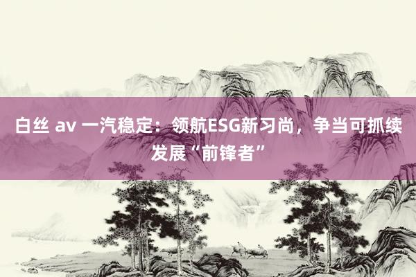 白丝 av 一汽稳定：领航ESG新习尚，争当可抓续发展“前锋者”