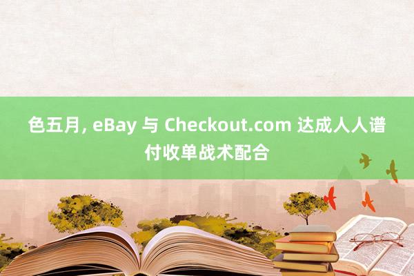 色五月， eBay 与 Checkout.com 达成人人谱付收单战术配合