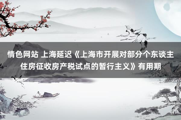 情色网站 上海延迟《上海市开展对部分个东谈主住房征收房产税试点的暂行主义》有用期