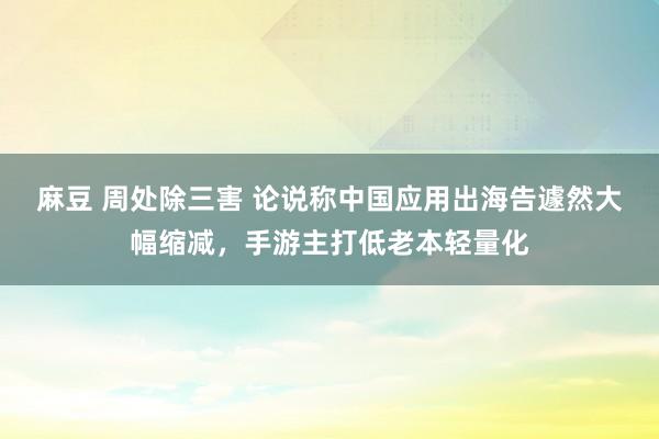 麻豆 周处除三害 论说称中国应用出海告遽然大幅缩减，手游主打低老本轻量化