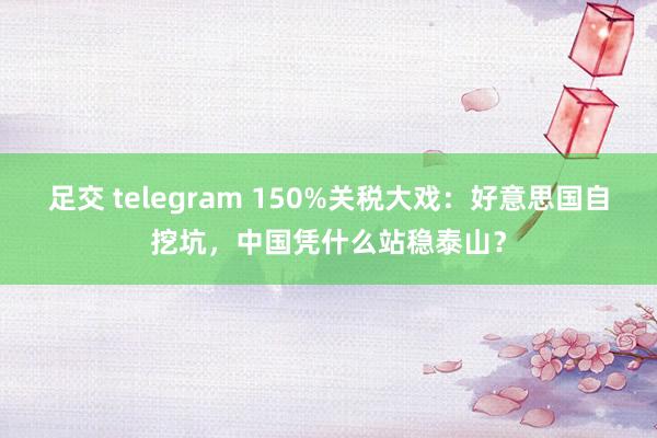 足交 telegram 150%关税大戏：好意思国自挖坑，中国凭什么站稳泰山？
