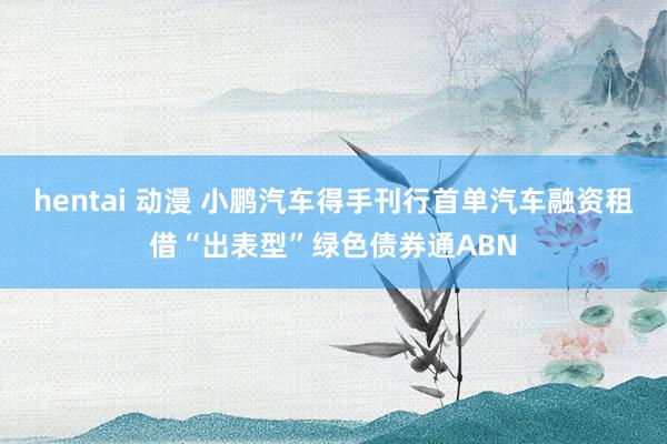 hentai 动漫 小鹏汽车得手刊行首单汽车融资租借“出表型”绿色债券通ABN