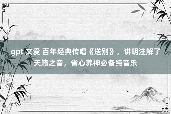 gpt 文爱 百年经典传唱《送别》，讲明注解了天籁之音，省心养神必备纯音乐