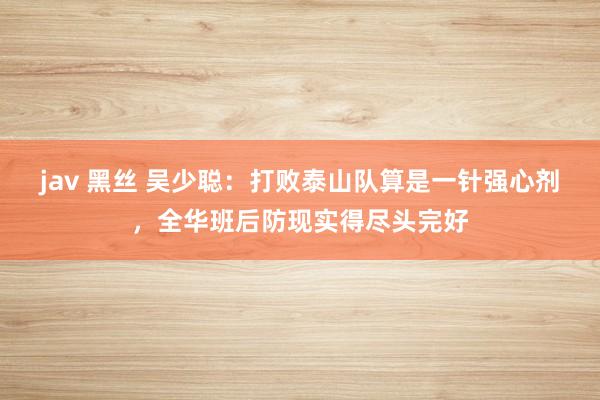 jav 黑丝 吴少聪：打败泰山队算是一针强心剂，全华班后防现实得尽头完好