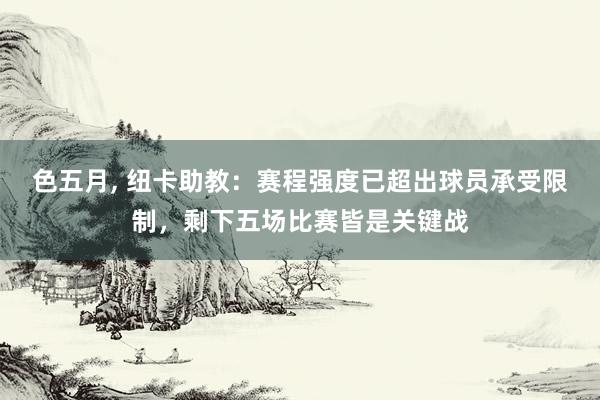 色五月， 纽卡助教：赛程强度已超出球员承受限制，剩下五场比赛皆是关键战