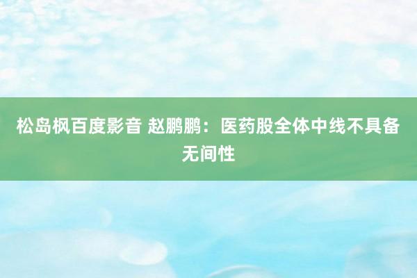 松岛枫百度影音 赵鹏鹏:医药股全体中线不具备无间性
