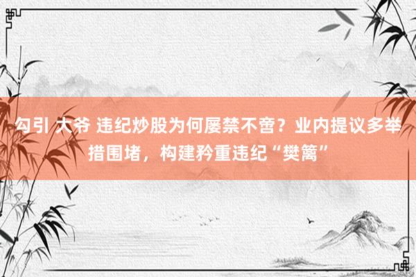 勾引 大爷 违纪炒股为何屡禁不啻？业内提议多举措围堵，构建矜重违纪“樊篱”