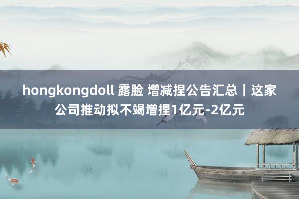 hongkongdoll 露脸 增减捏公告汇总丨这家公司推动拟不竭增捏1亿元-2亿元